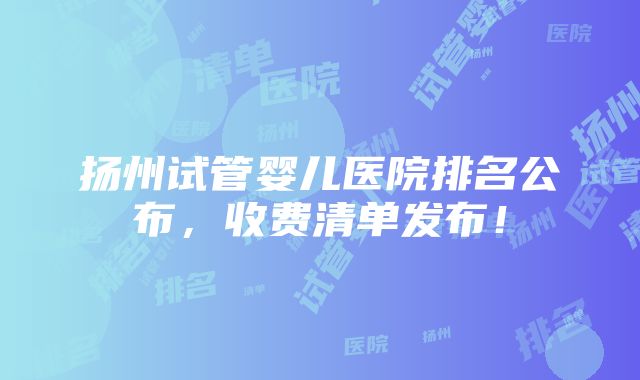 扬州试管婴儿医院排名公布，收费清单发布！