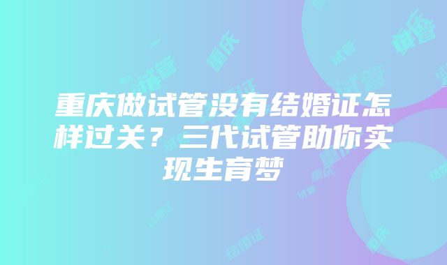 重庆做试管没有结婚证怎样过关？三代试管助你实现生育梦