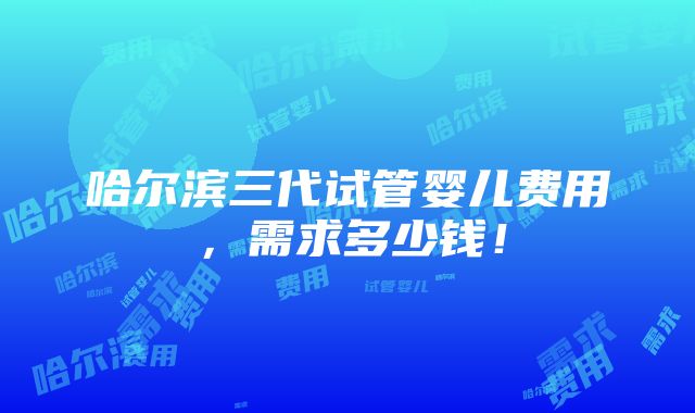 哈尔滨三代试管婴儿费用，需求多少钱！