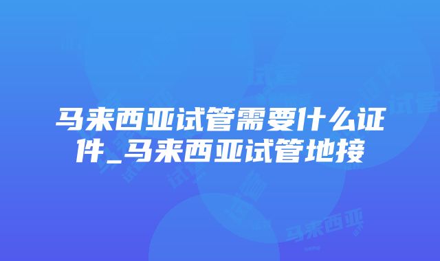 马来西亚试管需要什么证件_马来西亚试管地接