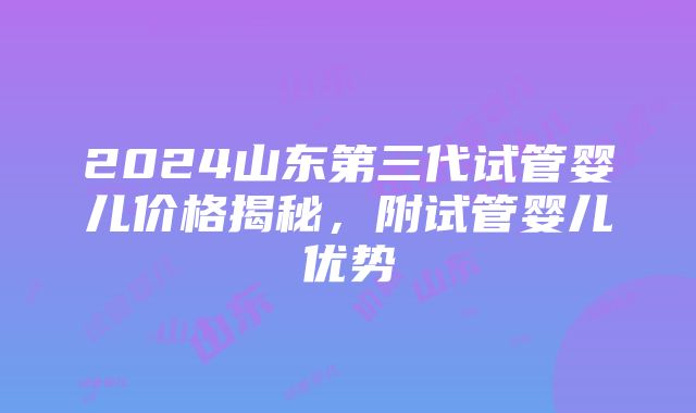 2024山东第三代试管婴儿价格揭秘，附试管婴儿优势