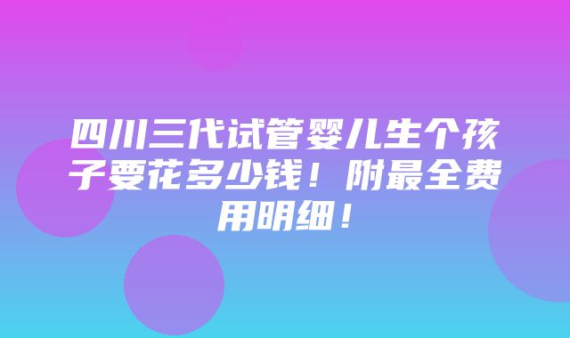 四川三代试管婴儿生个孩子要花多少钱！附最全费用明细！