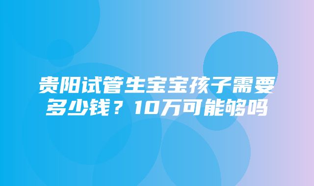 贵阳试管生宝宝孩子需要多少钱？10万可能够吗