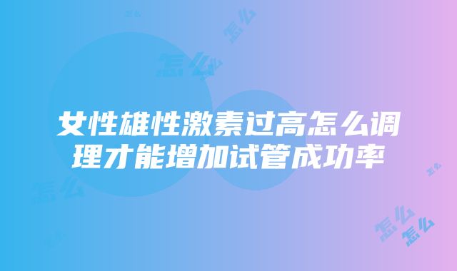 女性雄性激素过高怎么调理才能增加试管成功率