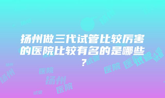 扬州做三代试管比较厉害的医院比较有名的是哪些？