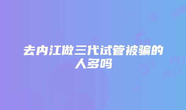 去内江做三代试管被骗的人多吗