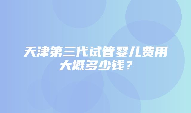 天津第三代试管婴儿费用大概多少钱？