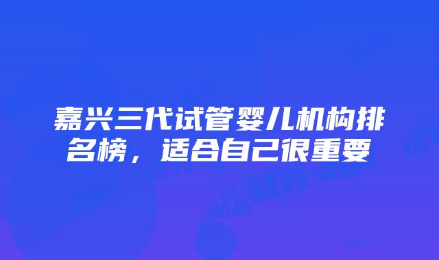 嘉兴三代试管婴儿机构排名榜，适合自己很重要