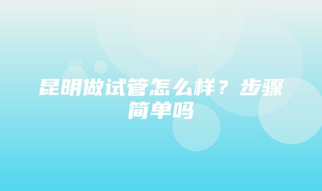 昆明做试管怎么样？步骤简单吗