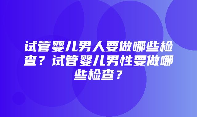 试管婴儿男人要做哪些检查？试管婴儿男性要做哪些检查？