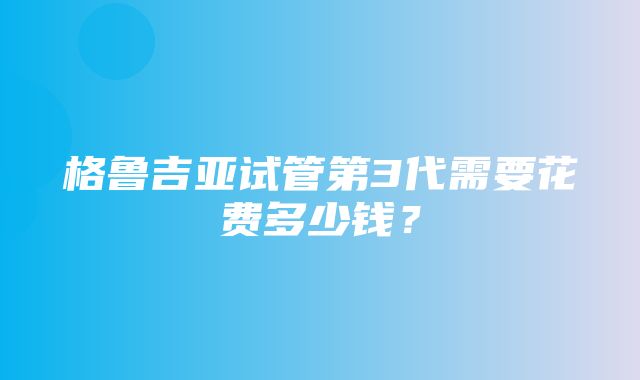 格鲁吉亚试管第3代需要花费多少钱？