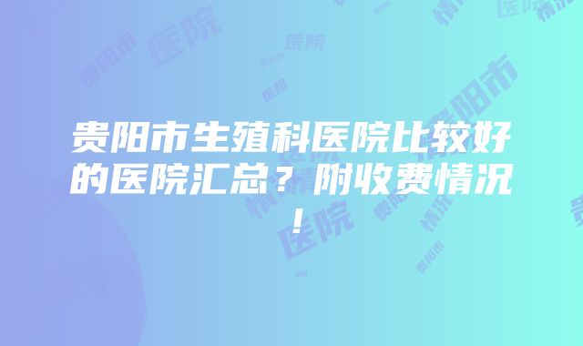 贵阳市生殖科医院比较好的医院汇总？附收费情况！