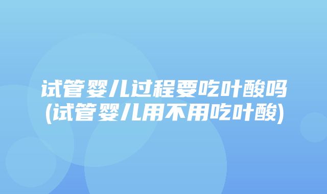 试管婴儿过程要吃叶酸吗(试管婴儿用不用吃叶酸)