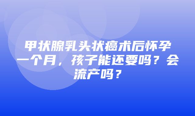 甲状腺乳头状癌术后怀孕一个月，孩子能还要吗？会流产吗？