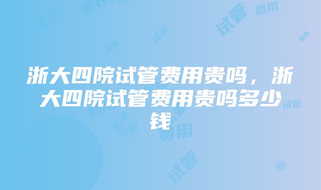 浙大四院试管费用贵吗，浙大四院试管费用贵吗多少钱