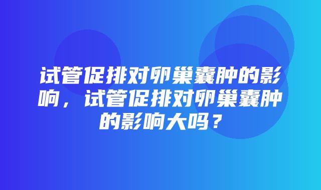 试管促排对卵巢囊肿的影响，试管促排对卵巢囊肿的影响大吗？