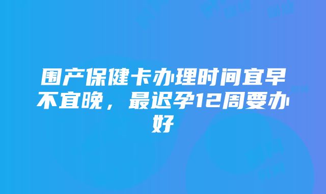 围产保健卡办理时间宜早不宜晚，最迟孕12周要办好