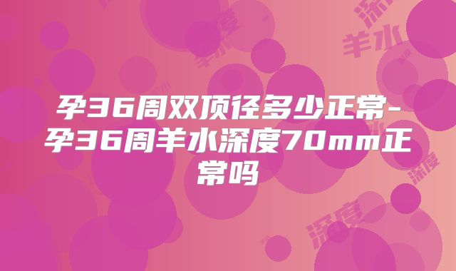 孕36周双顶径多少正常-孕36周羊水深度70mm正常吗