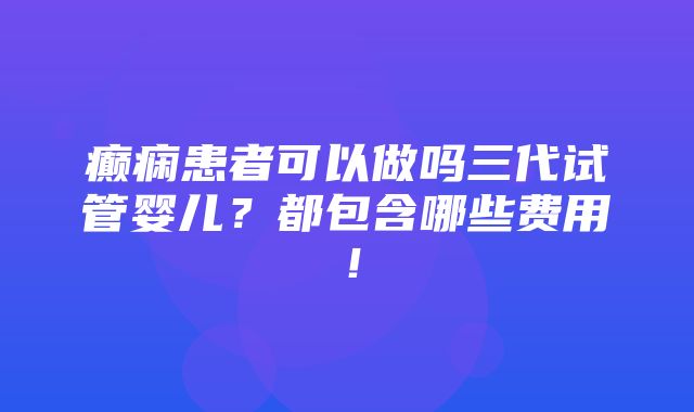 癫痫患者可以做吗三代试管婴儿？都包含哪些费用！