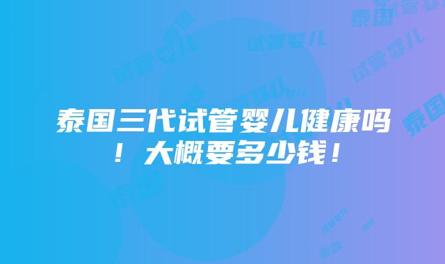 泰国三代试管婴儿健康吗！大概要多少钱！