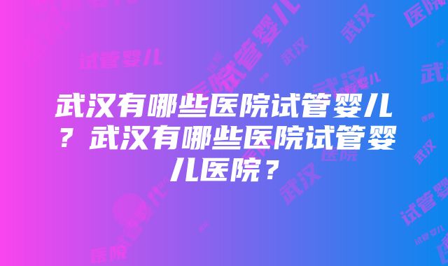 武汉有哪些医院试管婴儿？武汉有哪些医院试管婴儿医院？