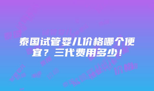 泰国试管婴儿价格哪个便宜？三代费用多少！