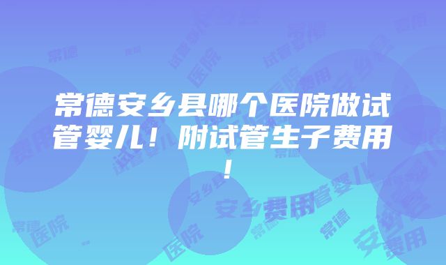 常德安乡县哪个医院做试管婴儿！附试管生子费用！