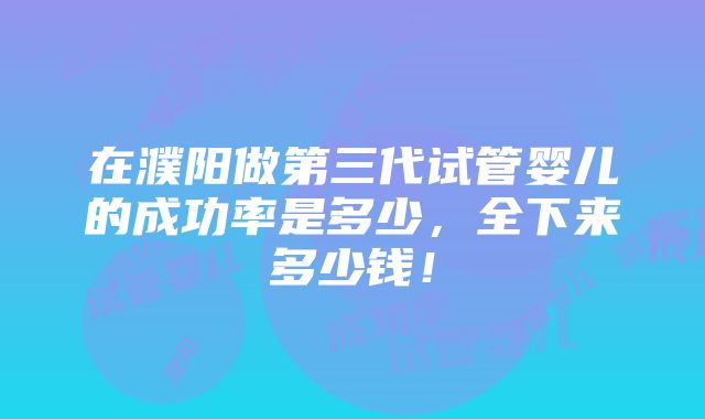 在濮阳做第三代试管婴儿的成功率是多少，全下来多少钱！