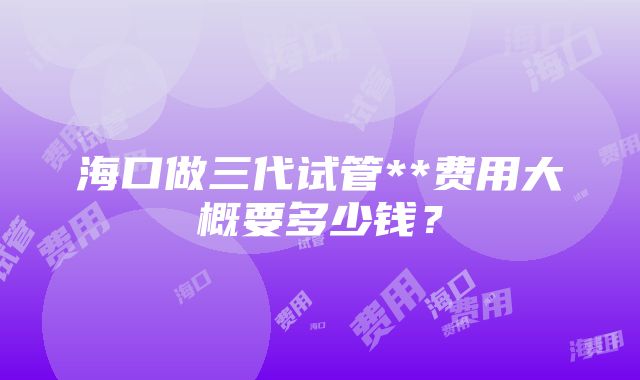 海口做三代试管**费用大概要多少钱？