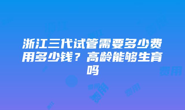 浙江三代试管需要多少费用多少钱？高龄能够生育吗