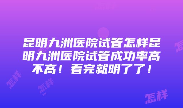 昆明九洲医院试管怎样昆明九洲医院试管成功率高不高！看完就明了了！