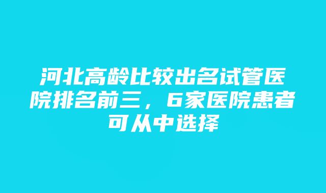 河北高龄比较出名试管医院排名前三，6家医院患者可从中选择