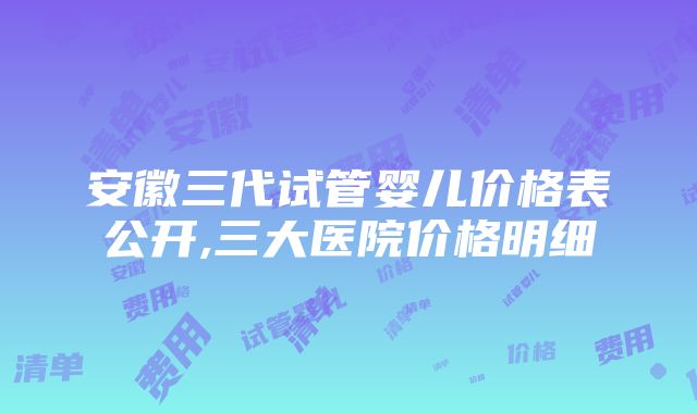 安徽三代试管婴儿价格表公开,三大医院价格明细