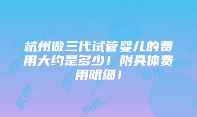 杭州做三代试管婴儿的费用大约是多少！附具体费用明细！