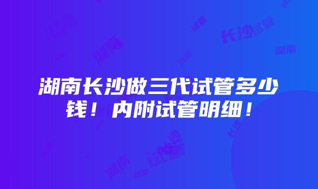 湖南长沙做三代试管多少钱！内附试管明细！