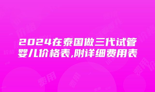 2024在泰国做三代试管婴儿价格表,附详细费用表