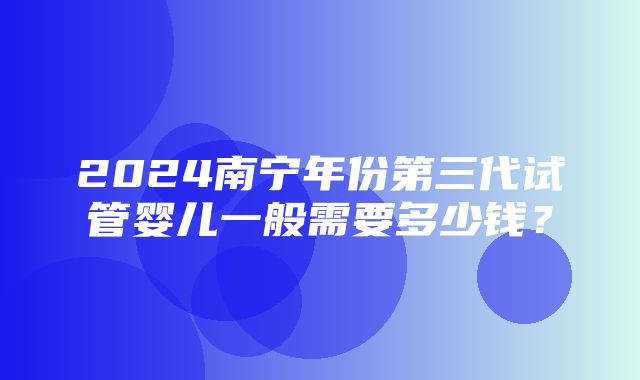 2024南宁年份第三代试管婴儿一般需要多少钱？