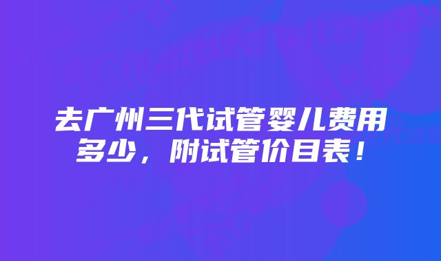 去广州三代试管婴儿费用多少，附试管价目表！