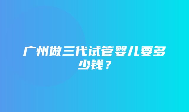 广州做三代试管婴儿要多少钱？