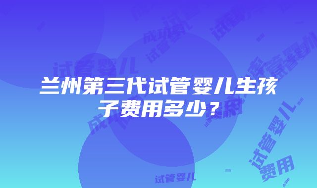 兰州第三代试管婴儿生孩子费用多少？