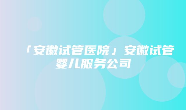 「安徽试管医院」安徽试管婴儿服务公司