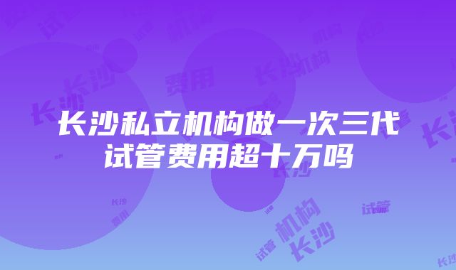 长沙私立机构做一次三代试管费用超十万吗