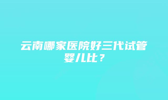 云南哪家医院好三代试管婴儿比？