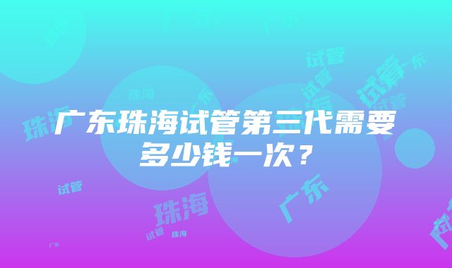 广东珠海试管第三代需要多少钱一次？