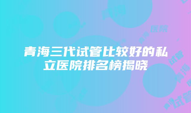 青海三代试管比较好的私立医院排名榜揭晓