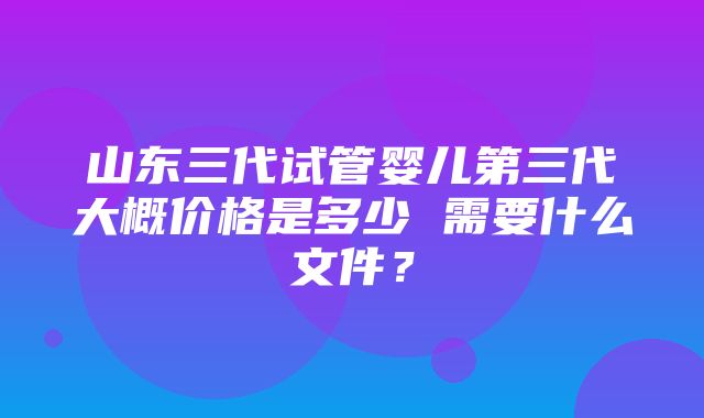 山东三代试管婴儿第三代大概价格是多少 需要什么文件？