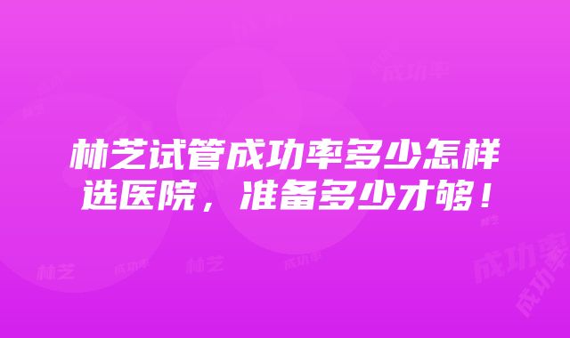 林芝试管成功率多少怎样选医院，准备多少才够！