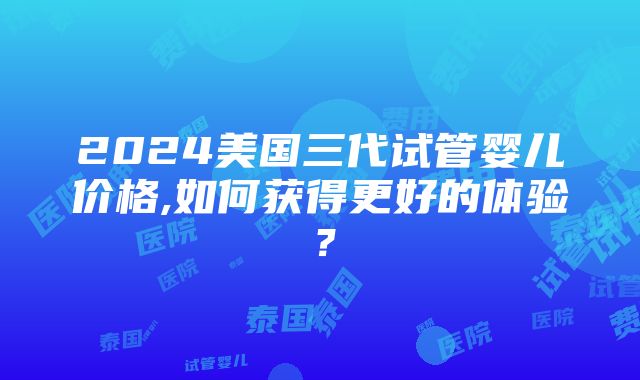 2024美国三代试管婴儿价格,如何获得更好的体验？