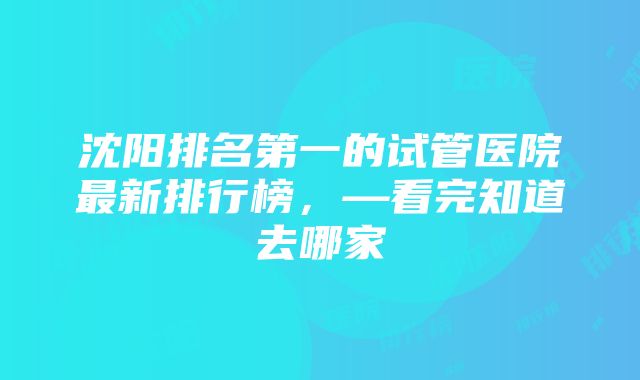 沈阳排名第一的试管医院最新排行榜，—看完知道去哪家