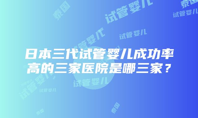 日本三代试管婴儿成功率高的三家医院是哪三家？